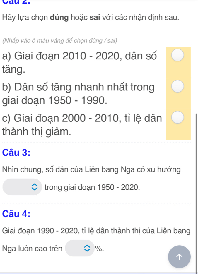 Cau 2. 
Hãy lựa chọn đúng hoặc sai với các nhận định sau. 
(Nhấp vào ô màu vàng để chọn đúng / sai) 
a) Giai đoạn 2010 - 2020 , dân số 
tăng. 
b) Dân số tăng nhanh nhất trong 
giai đoạn 1950-1990
c) Giai đoạn 2000 - 2010, tỉ lệ dân 
thành thị giảm. 
Câu 3: 
Nhìn chung, số dân của Liên bang Nga có xu hướng 
trong giai đoạn 1950 - 2020. 
Câu 4: 
Giai đoạn 1990 - 2020, tỉ lệ dân thành thị của Liên bang 
Nga luôn cao trên %.