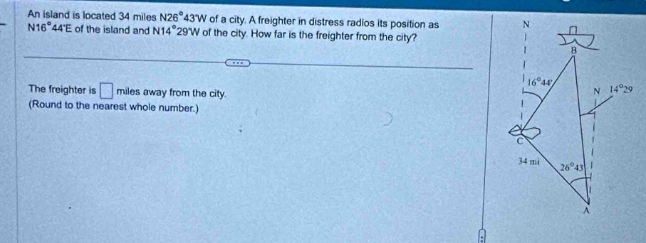 An island is located 34 miles N26°43'W of a city. A freighter in distress radios its position as
N16° 44'E of the island and N14° 2 29'W of the city. How far is the freighter from the city?
The freighter is □ miles away from the city.
(Round to the nearest whole number.)