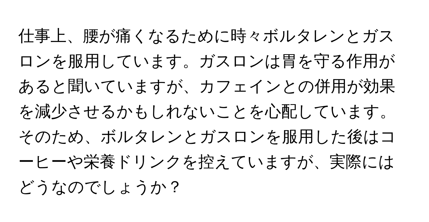 仕事上、腰が痛くなるために時々ボルタレンとガスロンを服用しています。ガスロンは胃を守る作用があると聞いていますが、カフェインとの併用が効果を減少させるかもしれないことを心配しています。そのため、ボルタレンとガスロンを服用した後はコーヒーや栄養ドリンクを控えていますが、実際にはどうなのでしょうか？