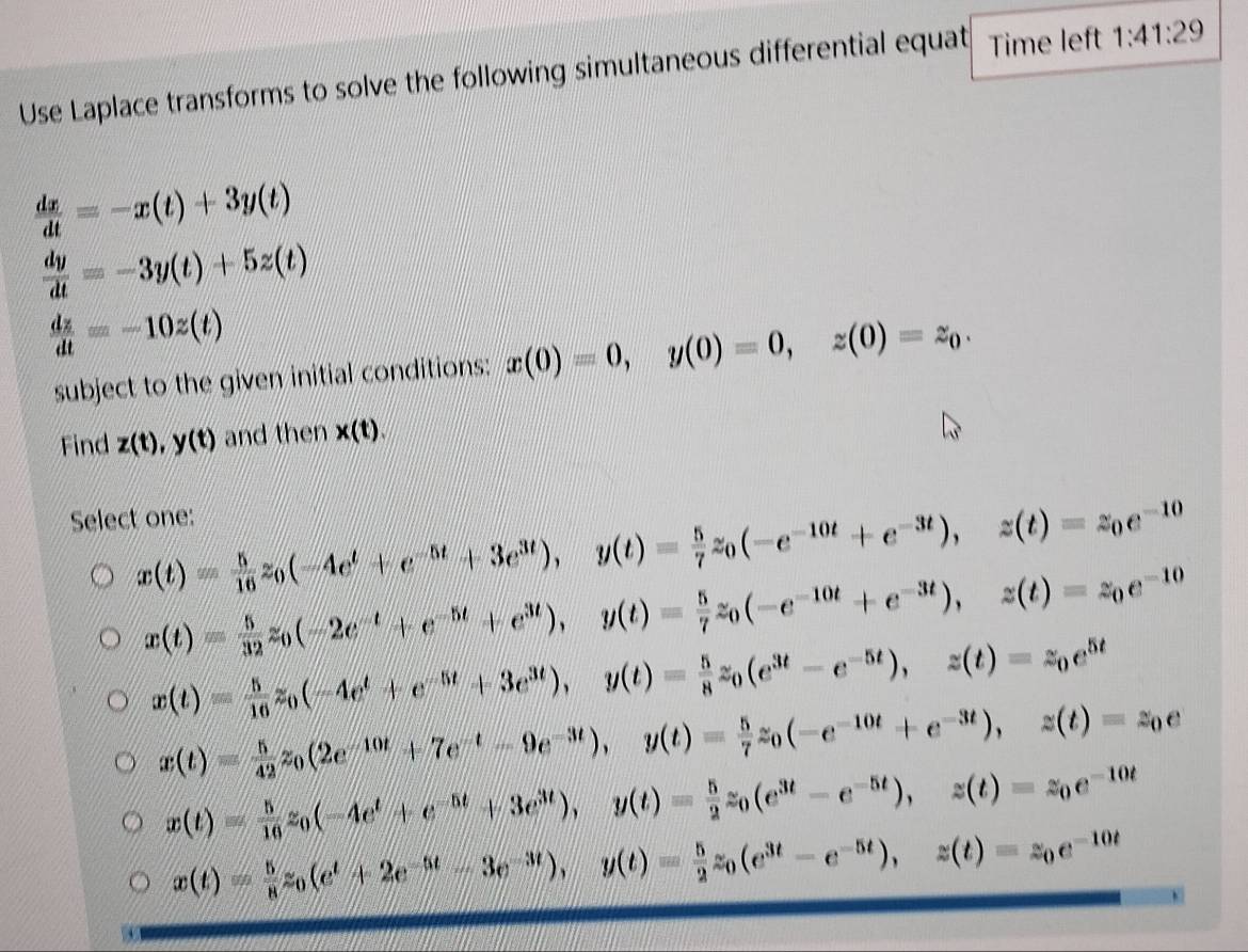 Use Laplace transforms to solve the following simultaneous differential equat Time left 1:41:29
 dx/dt =-x(t)+3y(t)
 dy/dt =-3y(t)+5z(t)
 dz/dt =-10z(t)
subject to the given initial conditions: x(0)=0,y(0)=0,z(0)=z_0.
Find z(t),y(t) and then x(t).
Select one:
x(t)= 5/16 z_0(-4e^t+e^(-5t)+3e^(3t)),y(t)= 5/7 z_0(-e^(-10t)+e^(-3t)),z(t)=z_0e^(-10)
x(t)= 5/32 z_0(-2e^(-t)+e^(-5t)+e^(3t)),y(t)= 5/7 z_0(-e^(-10t)+e^(-3t)),z(t)=z_0e^(-10)
x(t)= 5/16 z_0(-4e^t+e^(-5t)+3e^(3t)),y(t)= 5/8 z_0(e^(3t)-e^(-5t)),z(t)=z_0e^(5t)
x(t)= 5/42 z_0(2e^(-10t)+7e^(-t)-9e^(-3t)),y(t)= 5/7 z_0(-e^(-10t)+e^(-3t)),z(t)=z_0e
x(t)= 5/16 z_0(-4e^t+e^(-5t)+3e^(3t)),y(t)= 5/2 z_0(e^(3t)-e^(-5t)),z(t)=z_0e^(-10t)
x(t)= 5/8 z_0(e^t+2e^(-5t)-3e^(-3t)),y(t)= 5/2 z_0(e^(3t)-e^(-5t)),z(t)=z_0e^(-10t)