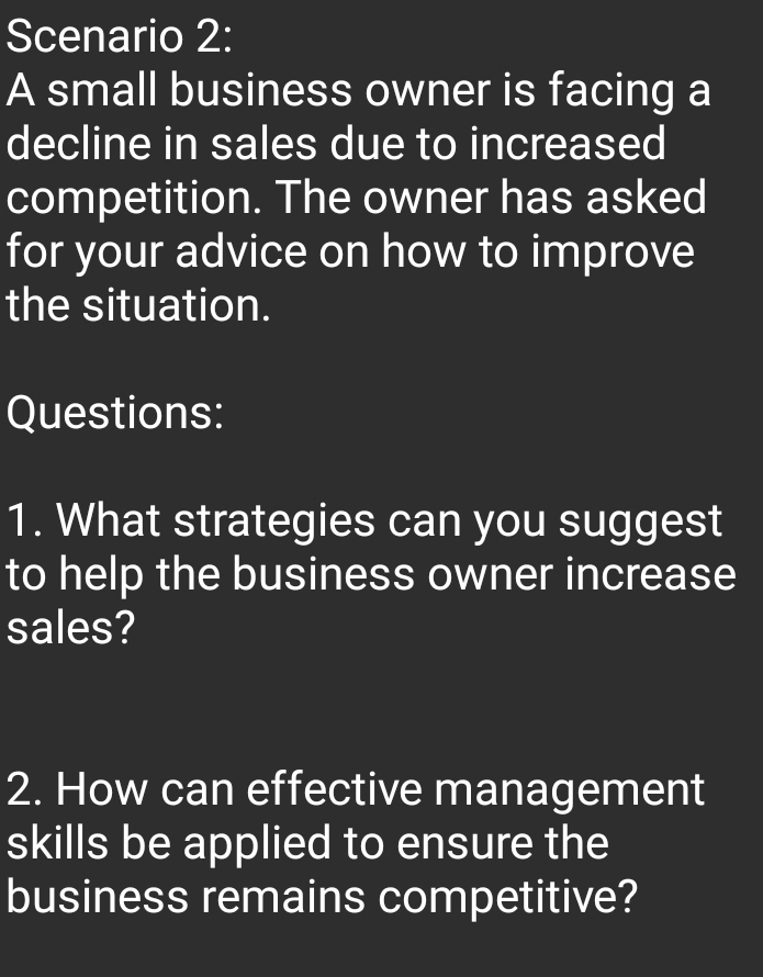 Scenario 2: 
A small business owner is facing a 
decline in sales due to increased 
competition. The owner has asked 
for your advice on how to improve 
the situation. 
Questions: 
1. What strategies can you suggest 
to help the business owner increase 
sales? 
2. How can effective management 
skills be applied to ensure the 
business remains competitive?