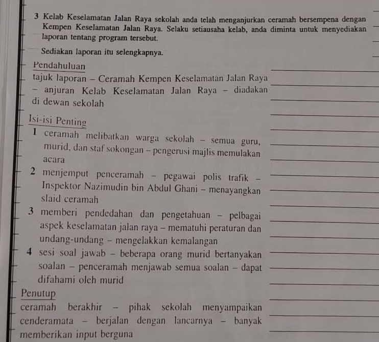 Kelab Keselamatan Jalan Raya sekolah anda telah menganjurkan ceramah bersempena dengan 
Kempen Keselamatan Jalan Raya. Selaku setiausaha kelab, anda diminta untuk menyediakan 
laporan tentang program tersebut. 
Sediakan laporan itu selengkapnya. 
Pendahuluan 
_ 
tajuk laporan - Ceramah Kempen Keselamatan Jalan Raya 
_ 
- anjuran Kelab Keselamatan Jalan Raya - diadakan 
_ 
di dewan sekolah 
_ 
_ 
Isi-isi Penting 
I ceramah melibatkan warga sekolah - semua guru,_ 
_ 
murid, dan staf sokongan - pengerusi majlis memulakan 
acara 
2 menjemput penceramah - pegawai polis trafik -_ 
Inspektor Nazimudin bin Abdul Ghani - menayangkan_ 
_ 
slaid ceramah 
_ 
3 memberi pendedahan dan pengetahuan - pelbagai 
_ 
aspek keselamatan jalan raya - mematuhi peraturan dan 
undang-undang - mengelakkan kemalangan 
4 sesi soal jawab - beberapa orang murid bertanyakan_ 
soalan - penceramah menjawab semua soalan - dapat_ 
difahami olch murid 
_ 
Penutup 
_ 
ceramah berakhir - pihak sekolah menyampaikan 
cenderamata - berjalan dengan lancarnya - banyak 
_ 
memberikan input berguna 
_