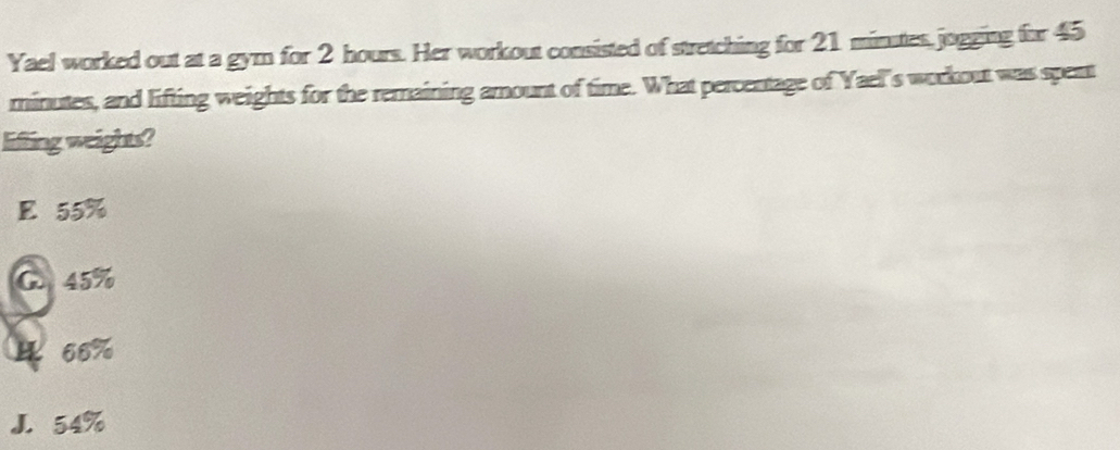 Yael worked out at a gym for 2 hours. Her workout consisted of stretching for 21 minutes,jogging for 45
minutes, and lifting weights for the remaining amount of time. What percentage of Yael's workout was spent
lifting weights?
E 55%
C. 45%
466%
J. 54%