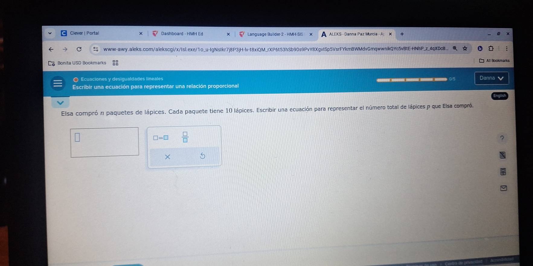 Clever | Portal Dashboard - HMH Ed Language Builder-2 - HMH-SIS ALEKS - Danna Paz Murcia - ApX 
www-awy.aleks.com/alekscgi/x/Isl.exe/1o_u-IgNsIkr7j8P3jH-lv-t8xiQM_rXP6t53hSb90s9PvY8XgvISp5VsrFYkmBWMdvGmqwwnikQYc5vBtE-HNhP_z_4qXDcB 
Bonita USD Bookmarks All Bookmarks 
O Ecuaciones y desigualdades lineales _____ Danna v 
Escribir una ecuación para representar una relación proporcional 
Elsa comprón paquetes de lápices. Cada paquete tiene 10 lápices. Escribir una ecuación para representar el número total de lápices p que Elsa compró. 
□ =□  □ /□  
×
