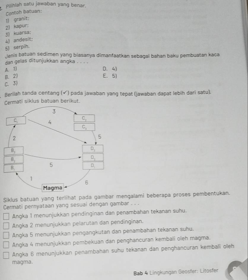 Pilihlah satu jawaban yang benar.
Contoh batuan:
1) granit;
2) kapur;
3) kuarsa;
4) andesit;
5) serpih.
Jenis batuan sedimen yang biasanya dimanfaatkan sebagai bahan baku pembuatan kaca
dan gelas ditunjukkan angka
A. 1) D. 4)
B. 2) E. 5)
C. 3)
Berilah tanda centang (✓) pada jawaban yang tepat (jawaban dapat lebih dari satu).
Cermati siklus batuan berikut.
Siklus batuan yang terlihat pada gambar mengalami beberapa proses pembentukan.
Cermati pernyataan yang sesuai dengan gambar . . .
Angka 1 menunjukkan pendinginan dan penambahan tekanan suhu.
Angka 2 menunjukkan pelarutan dan pendinginan.
Angka 5 menunjukkan pengangkutan dan penambahan tekanan suhu.
Angka 4 menunjukkan pembekuan dan penghancuran kembali oleh magma.
Angka 6 menunjukkan penambahan suhu tekanan dan penghancuran kembali oleh
magma.
Bab 4 Lingkungan Geosfer: Litosfer