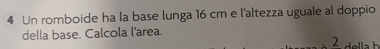 Un romboide ha la base lunga 16 cm e l'altezza uguale al doppio 
della base. Calcola l’area. 
2