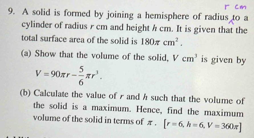 A solid is formed by joining a hemisphere of radius to a 
cylinder of radius r cm and height h cm. It is given that the 
total surface area of the solid is 180π cm^2. 
(a) Show that the volume of the solid, Vcm^3 is given by
V=90π r- 5/6 π r^3. 
(b) Calculate the value of r and h such that the volume of 
the solid is a maximum. Hence, find the maximum 
volume of the solid in terms of π. [r=6, h=6, V=360π ]