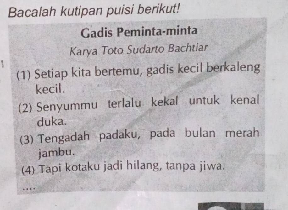 Bacalah kutipan puisi berikut! 
Gadis Peminta-minta 
Karya Toto Sudarto Bachtiar 
(1) Setiap kita bertemu, gadis kecil berkaleng 
kecil. 
(2) Senyummu terlalu kekal untuk kenal 
duka. 
(3) Tengadah padaku, pada bulan merah 
jambu. 
(4) Tapi kotaku jadi hilang, tanpa jiwa. 
…