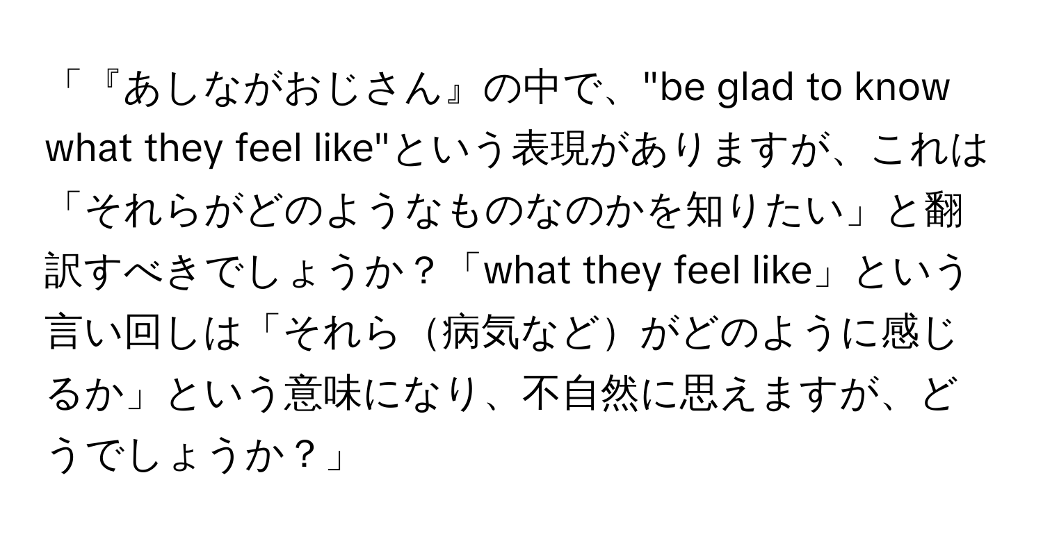 「『あしながおじさん』の中で、"be glad to know what they feel like"という表現がありますが、これは「それらがどのようなものなのかを知りたい」と翻訳すべきでしょうか？「what they feel like」という言い回しは「それら病気などがどのように感じるか」という意味になり、不自然に思えますが、どうでしょうか？」