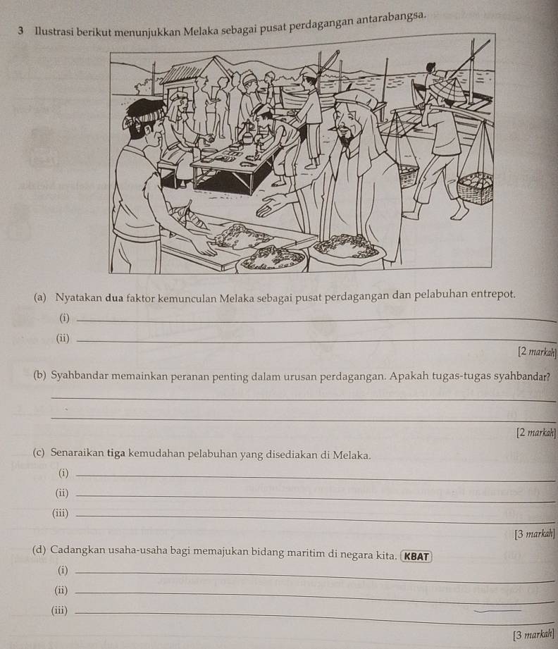 Ilustrasi busat perdagangan antarabangsa. 
(a) Nyatakan dua faktor kemunculan Melaka sebagai pusat perdagangan dan pelabuhan entrepot. 
(i)_ 
(ii) _[2 markah] 
(b) Syahbandar memainkan peranan penting dalam urusan perdagangan. Apakah tugas-tugas syahbandar? 
_ 
_ 
[2 markah] 
(c) Senaraikan tiga kemudahan pelabuhan yang disediakan di Melaka. 
(i)_ 
(ii)_ 
(iii)_ 
[3 markah] 
(d) Cadangkan usaha-usaha bagi memajukan bidang maritim di negara kita. KBAT 
(i)_ 
(ii)_ 
(iii)_ 
_ 
[3 markah]