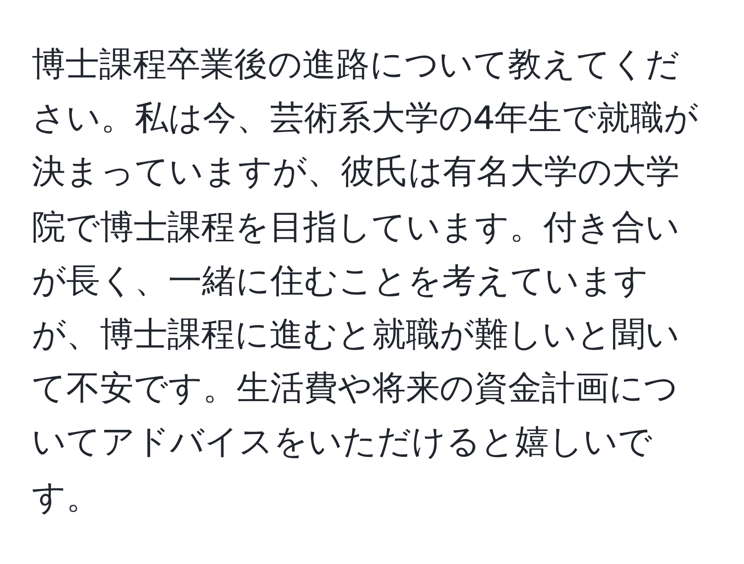 博士課程卒業後の進路について教えてください。私は今、芸術系大学の4年生で就職が決まっていますが、彼氏は有名大学の大学院で博士課程を目指しています。付き合いが長く、一緒に住むことを考えていますが、博士課程に進むと就職が難しいと聞いて不安です。生活費や将来の資金計画についてアドバイスをいただけると嬉しいです。