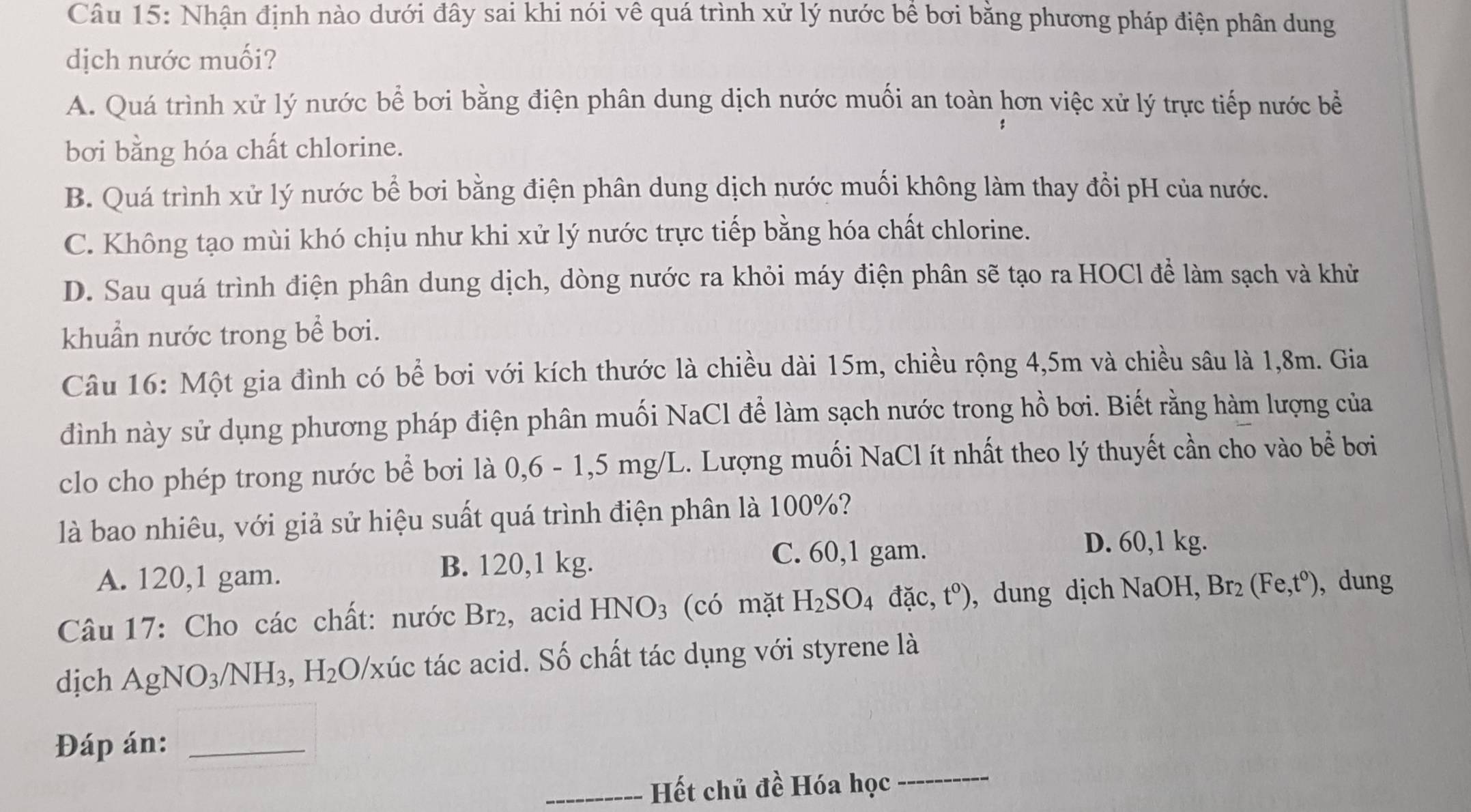 Nhận định nào dưới đây sai khi nói về quá trình xử lý nước bê bơi bằng phương pháp điện phân dung
dịch nước muối?
A. Quá trình xử lý nước bể bơi bằng điện phân dung dịch nước muối an toàn hơn việc xử lý trực tiếp nước bề
bơi bằng hóa chất chlorine.
B. Quá trình xử lý nước bể bơi bằng điện phân dung dịch nước muối không làm thay đổi pH của nước.
C. Không tạo mùi khó chịu như khi xử lý nước trực tiếp bằng hóa chất chlorine.
D. Sau quá trình điện phân dung dịch, dòng nước ra khỏi máy điện phân sẽ tạo ra HOCl để làm sạch và khử
khuẩn nước trong bể bơi.
Câu 16: Một gia đình có bể bơi với kích thước là chiều dài 15m, chiều rộng 4,5m và chiều sâu là 1,8m. Gia
đình này sử dụng phương pháp điện phân muối NaCl để làm sạch nước trong hồ bơi. Biết rằng hàm lượng của
clo cho phép trong nước bể bơi là 0,6 - 1,5 mg/L. Lượng muối NaCl ít nhất theo lý thuyết cần cho vào bể bơi
là bao nhiêu, với giả sử hiệu suất quá trình điện phân là 100%?
D. 60,1 kg.
A. 120,1 gam. B. 120,1 kg.
C. 60,1 gam.
Câu 17: Cho các chất: nước Br₂, acid HNO_3 (có mặt H_2SO_4dac,t^0) , dung dịch NaOH. Br_2(Fe,t^0) , dung
dịch AgNO_3/NH_3,H_2O 0/xúc tác acid. Số chất tác dụng với styrene là
_
Đáp án:_
_Hết chủ đề Hóa học