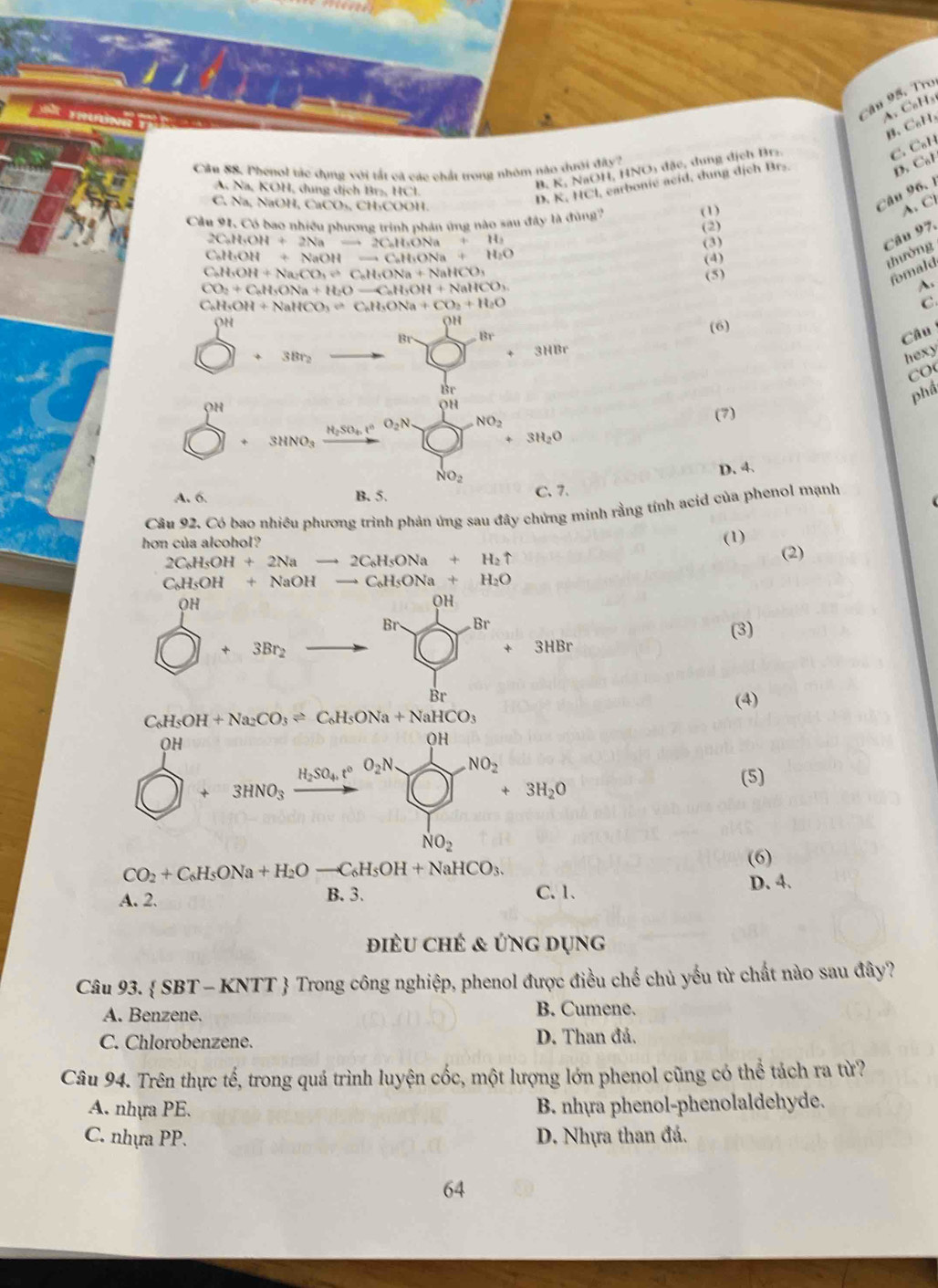 cậu 95. Tro
A C₆H₃
C.
B. K, NaOH, HNO) đặc, dung địch Br. β. C_nH
Câu SS. Phenol tác dụng với tắt cá các chất trong nhỏm nào đưới đây?
D C_6|
A Na, KOH, dung dịch Br₂, HCl.
D. K, HCl, earbonie acid, dung dịch Brs. C_6H
Câu 96. 1
C. Na, NaOH, CaCO₃, CH₃COOH. A. Cl
Cầu 91, Có bao nhiều phương trình phản ứng nào sau đây là đùng'') (1)
(2)
CuHO OH+2Na CHONa ,11,
(3)
Câu 97.
C₆H₃OH + NaOH =aCaH_1ONa+ H_2C
CaH·OH + Na·C O,eGH_4ONa+NaHCO_3 (5) (4)
thường
fomald
CO· + CuH·ONa + H O -C_aH_3OH+NaHCO_3
A.
C₆H₅OH + NaHCO₃ = C₆l H_3ONa+CO_2+H_2O C
on
OH
(6)
Br . Br Câu
3HBr
+ 3Brz hexy
Br
OH
phầ
OH
H_2SO_4. O_2N NO_2 (7)
3HNO₃
3H_2O
NO_2
D. 4.
A. 6. B. 5. C. 7.
Câu 92. Có bao nhiều phương trình phản ứng sau đây chứng minh rằng tính acid của phenol mạnh
hơn của alcohol? (1)
2C_6H_5OH+2Nato 2C_6H_5ONa+H_2uparrow
(2)
C_6H_5OH+NaOHto C_6H_5ONa+H_2O
OH
QH
Br Br
(3)
+3Br_2
+ 3HBr
Br
(4)
C_6H_5OH+Na_2CO_3leftharpoons C_6H_5ONa+NaHCO_3
OH
OH
H_2SO_4,t°O_2N NO_2
3HNO_3
NO_2+3H_2O
(5)
NO_2
(6)
CO_2+C_6H_5ONa+H_2Oto C_6H_5OH+NaHCO_3. D. 4.
A. 2. B. 3. C. 1.
điều chẻ & ứng dụng
Câu 93.  SE 3T - KNTT  Trong công nghiệp, phenol được điều chế chủ yếu từ chất nào sau đây?
A. Benzene. B. Cumene.
C. Chlorobenzene. D. Than đả.
Câu 94. Trên thực tế, trong quá trình luyện cốc, một lượng lớn phenol cũng có thể tách ra từ?
A. nhựa PE. B. nhựa phenol-phenolaldehyde.
C. nhựa PP. D. Nhựa than đá.
64