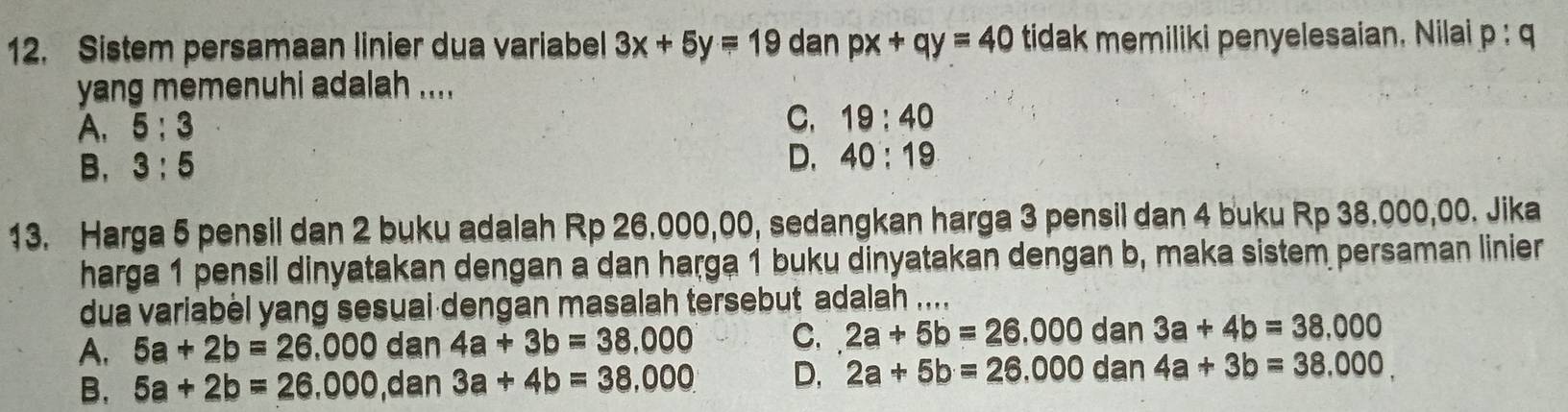 Sistem persamaan linier dua variabel 3x+5y=19 dan px+qy=40 tidak memiliki penyelesaian. Nilai p:q
yang memenuhi adalah ....
A. 5:3
C. 19:40
B, 3:5
D. 40:19
13. Harga 5 pensil dan 2 buku adalah Rp 26.000,00, sedangkan harga 3 pensil dan 4 buku Rp 38.000,00. Jika
harga 1 pensil dinyatakan dengan a dan harga 1 buku dinyatakan dengan b, maka sistem persaman linier
dua variabel yang sesual dengan masalah tersebut adalah ....
A. 5a+2b=26,000 dan 4a+3b=38,000 C. 2a+5b=26.000dan3a+4b=38.000
B. 5a+2b=26,000 ,dan 3a+4b=38,000 D, 2a+5b=26.000dan4a+3b=38.000.