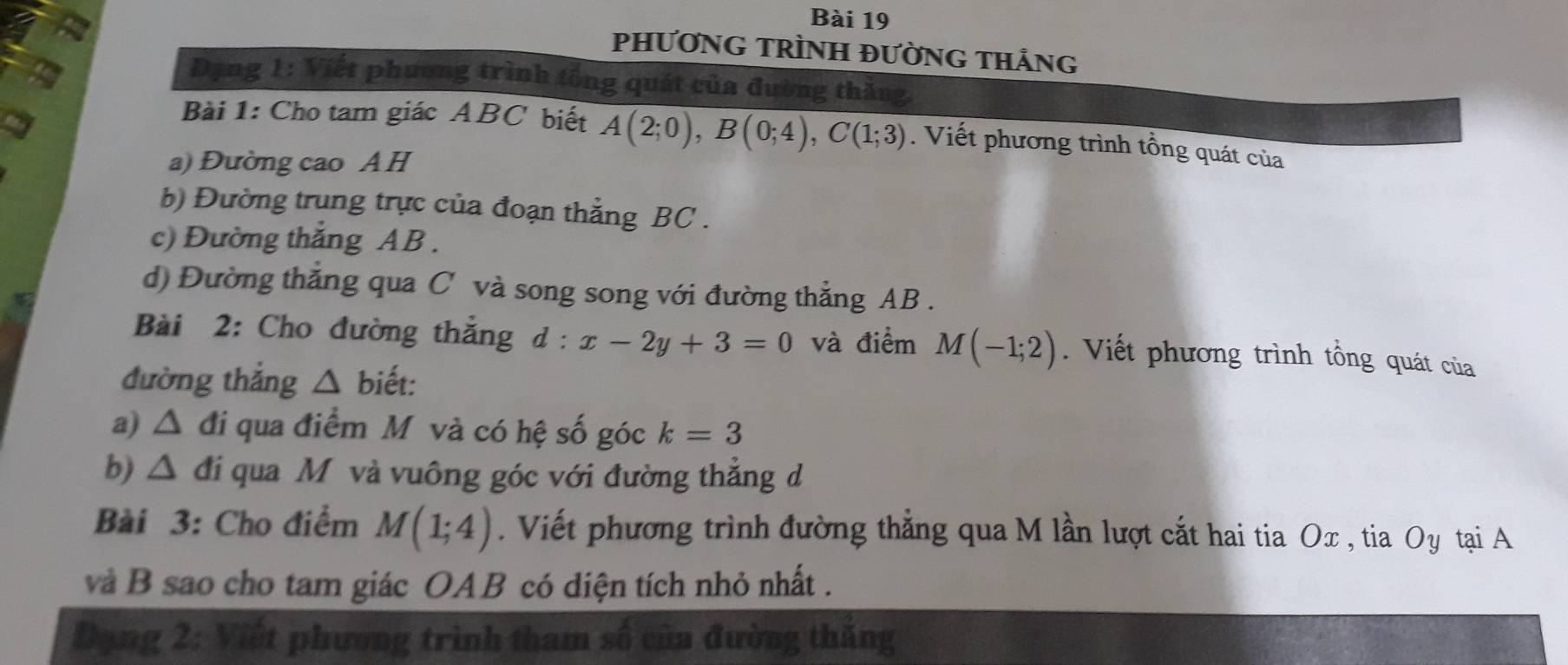 PHƯƠNG TRÌNH ĐƯỜNG THẢNG 
Đạng 1: Viết phương trình tổng quát của đường thăng, 
Bài 1: Cho tam giác ABC biết A(2;0), B(0;4), C(1;3). Viết phương trình tổng quát của 
a) Đường cao A H 
b) Đường trung trực của đoạn thẳng BC. 
c) Đường thắng AB. 
d) Đường thắng qua C và song song với đường thẳng AB. 
Bài 2: Cho đường thắng d:x-2y+3=0 và điểm M(-1;2). Viết phương trình tổng quát của 
đường thắng △ biết: 
a) △ đi qua điểm M và có hệ số góc k=3
b) △ đi qua Mỹ và vuông góc với đường thẳng d 
Bài 3: Cho điểm M(1;4). Viết phương trình đường thẳng qua M lần lượt cắt hai tia Ox , tia Oy tại A
và B sao cho tam giác OAB có diện tích nhỏ nhất . 
Đạng 2: Viết phương trình tham số của đường thắng