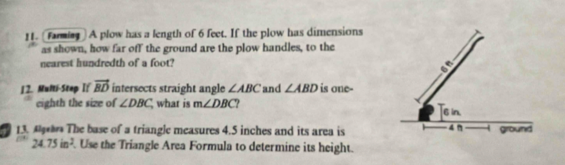 [farming] A plow has a length of 6 feet. If the plow has dimensions 
as shown, how far off the ground are the plow handles, to the 
nearest hundredth of a foot? 
on 
12. Multi-Step If vector BD intersects straight angle ∠ ABC and ∠ ABD is one- 
eighth the size of ∠ DBC, what is m∠ DBC
6 in. 
13. A The base of a triangle measures 4.5 inches and its area is 4 Ω ground
24.75in^2. Use the Triangle Area Formula to determine its height.