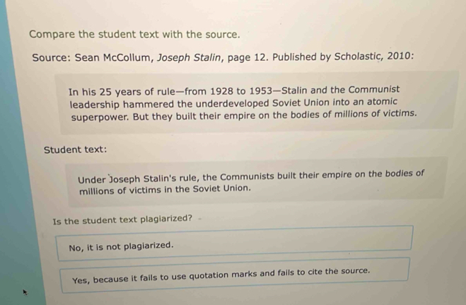 Compare the student text with the source.
Source: Sean McCollum, Joseph Stalin, page 12. Published by Scholastic, 2010:
In his 25 years of rule—from 1928 to 1953—Stalin and the Communist
leadership hammered the underdeveloped Soviet Union into an atomic
superpower. But they built their empire on the bodies of millions of victims.
Student text:
Under Joseph Stalin's rule, the Communists built their empire on the bodies of
millions of victims in the Soviet Union.
Is the student text plagiarized?
No, it is not plagiarized.
Yes, because it fails to use quotation marks and fails to cite the source.