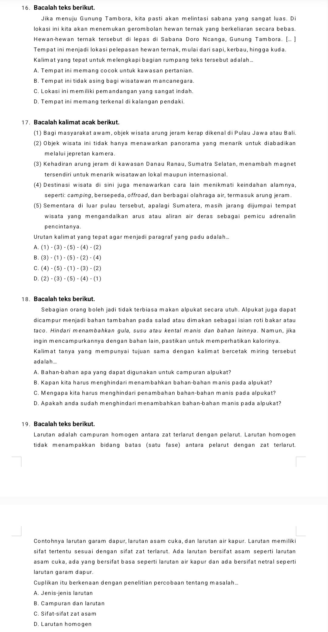 Bacalah teks berikut.
Jika menuju Gunung Tambora, kita pasti akan melintasi sabana yang sangat luas. Di
lokasi ini kita akan menemukan gerombolan hewan ternak yang berkeliaran secara bebas.
Hewan-hewan ternak tersebut di lepas di Sabana Doro Ncanga, Gunung Tambora. [... ]
Tempat ini menjadi lokasi pelepasan hewan ternak, mulai dari sapi, kerbau, hingga kuda.
Kalimat yang tepat untuk melengkapi bagian rumpang teks tersebut adalah...
A. Tempat ini memang cocok untuk kawasan pertanian.
B. Tempat ini tidak asing bagi wisatawan mancanegara.
C. Lokasi ini memiliki pemandangan yang sangat indah.
D. Tempat ini memang terkenal di kalangan pendaki.
17. Bacalah kalimat acak berikut.
(1) Bagi masyarakat awam, objek wisata arung jeram kerap dikenal di Pulau Jawa atau Bali.
(2) Objek wisata ini tidak hanya menawarkan panorama yang menarik untuk diabadikan
melalui jepretan kamera.
(3) Kehadiran arung jeram di kawasan Danau Ranau, Sumatra Selatan, menambah magnet
tersendiri untuk menarik wisatawan lokal maupun internasional.
(4) Destinasi wisata di sini juga menawarkan cara lain menikmati keindahan alamnya,
seperti: camping, bersepeda, offroad, dan berbagai olahraga air, termasuk arung jeram.
(5) Sementara di luar pulau tersebut, apalagi Sumatera, masih jarang dijumpai tempat
wisata yang mengandalkan arus atau aliran air deras sebagai pemicu adrenalin
pencintanya.
Urutan kalimat yang tepat agar menjadi paragraf yang padu adalah...
A. (1)-(3)-(5)-(4)-(2)
B. (3)-(1)-(5)-(2)-(4)
C. (4)-(5)-(1)-(3)-(2)
D. (2)-(3)-(5)-(4)-(1)
18. Bacalah teks berikut.
Sebagian orang boleh jadi tidak terbiasa makan alpukat secara utuh. Alpukat juga dapat
dicampur menjadi bahan tambahan pada salad atau dimakan sebagai isian roti bakar atau
taco. Hindari menambahkan gula, susu atau kental manis dan bahan lainnya. Namun, jika
ingin mencampurkannya dengan bahan lain, pastikan untuk memperhatikan kalorinya.
Kalimat tanya yang mempunyai tujuan sama dengan kalimat bercetak miring tersebut
a d a lah ...
A. Bahan-bahan apa yang dapat digunakan untuk campuran alpukat?
B. Kapan kita harus menghindari menambahkan bahan-bahan manis pada alpukat?
C. Mengapa kita harus menghindari penambahan bahan-bahan manis pada alpukat?
D. Apakah anda sudah menghindari menambahkan bahan-bahan manis pada alpukat?
19. Bacalah teks berikut.
Larutan adalah campuran homogen antara zat terlarut dengan pelarut. Larutan homogen
tidak menampakkan bidang batas (satu fase) antara pelarut dengan zat terlarut.
Contohnya larutan garam dapur, larutan asam cuka, dan larutan air kapur. Larutan memiliki
sifat tertentu sesuai dengan sifat zat terlarut. Ada larutan bersifat asam seperti larutan
asam cuka, ada yang bersifat basa seperti larutan air kapur dan ada bersifat netral seperti
larutan garam dapur.
Cuplikan itu berkenaan dengan penelitian percobaan tentang masalah...
A. Jenis-jenis larutan
B. Campuran dan larutan
C. Sifat-sifat zat asam
D. Larutan homogen