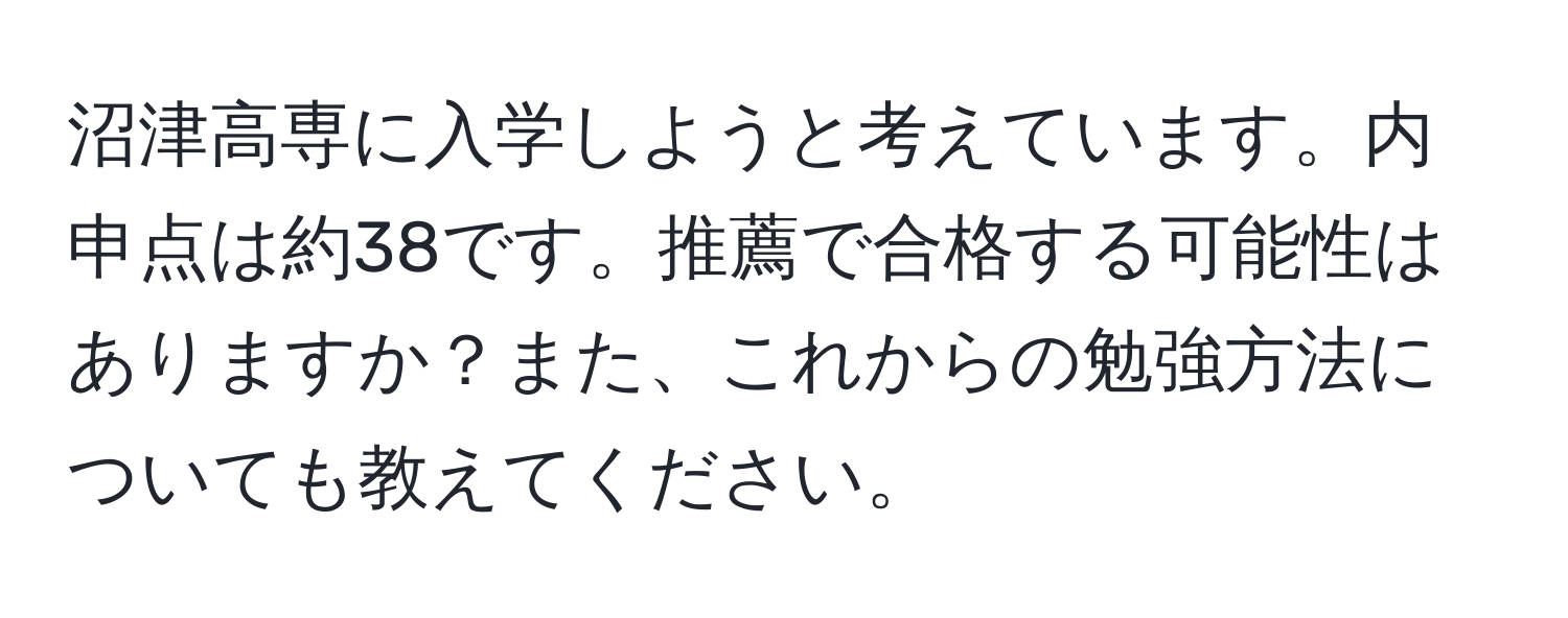 沼津高専に入学しようと考えています。内申点は約38です。推薦で合格する可能性はありますか？また、これからの勉強方法についても教えてください。