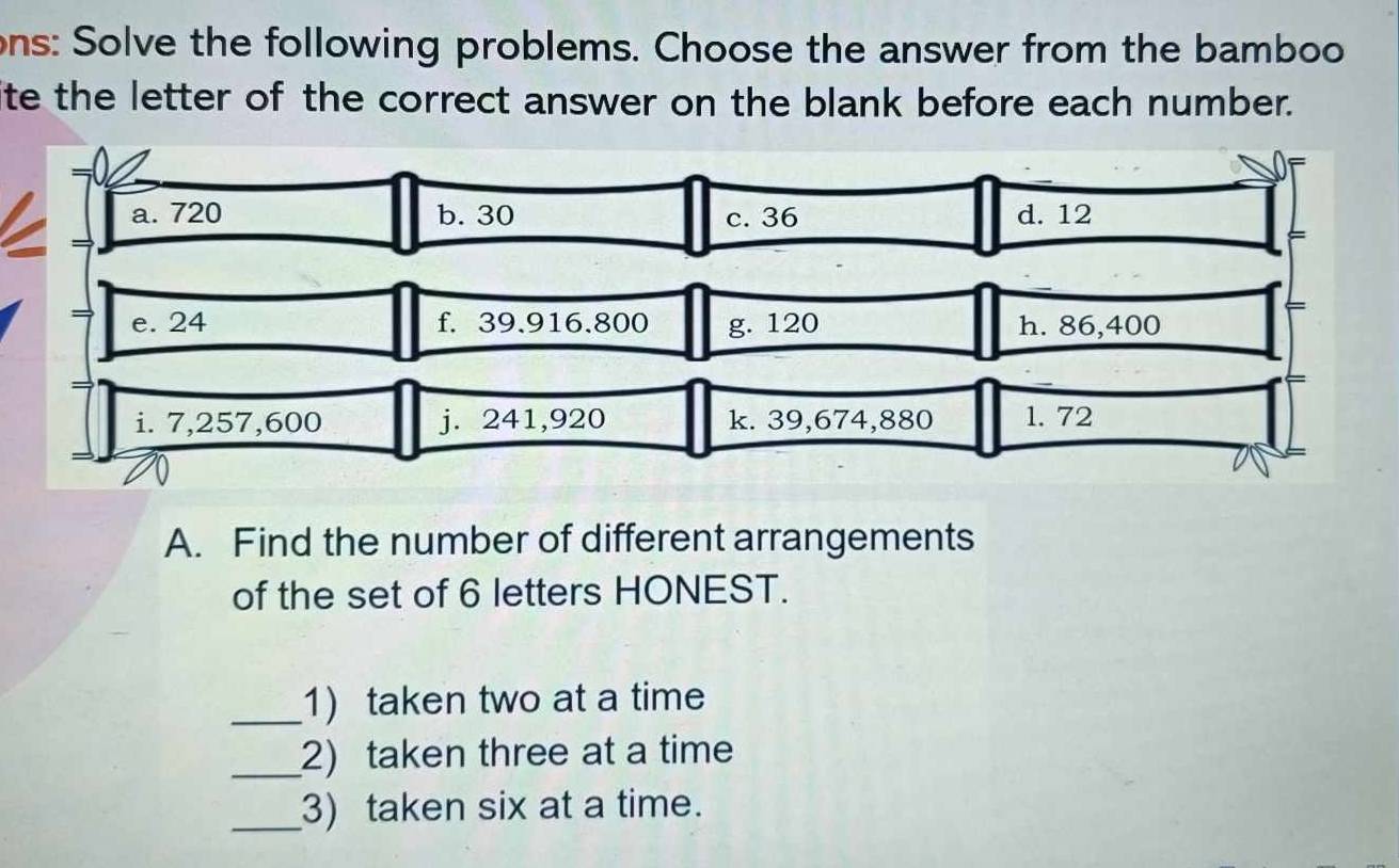 ons: Solve the following problems. Choose the answer from the bamboo 
lite the letter of the correct answer on the blank before each number. 
a. 720 b. 30 c. 36 d. 12
e. 24 f. 39.916.800 g. 120 h. 86,400
i. 7,257,600 j. 241,920 k. 39,674,880 1. 72
A. Find the number of different arrangements 
of the set of 6 letters HONEST. 
_1) taken two at a time 
_2) taken three at a time 
_3) taken six at a time.