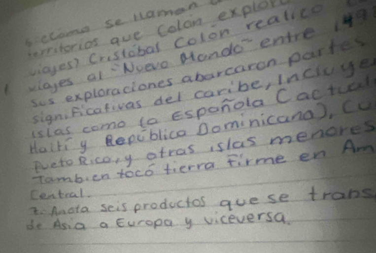 5ccaome se Haman 
tereterios aue Colon explor 
viayes? Crestobal colon realice 
playes al Nvevo Mando' entre 4
sos exploraciones abarcaron partes 
significativas del caribe, incluye 
islas como ta Esponola Cactual 
Haitiy Repiblica Dominicana), Cu 
Pueto Ricoy atras islas menores 
Tamb, en toco tierra tirme en Am 
Central. 
4. Anota seis productos guese trans 
do Asia a Europa y viceversa.