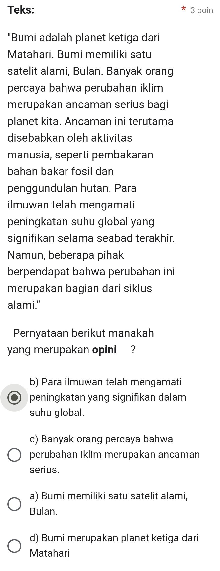 Teks: 3 poin
"Bumi adalah planet ketiga dari
Matahari. Bumi memiliki satu
satelit alami, Bulan. Banyak orang
percaya bahwa perubahan iklim
merupakan ancaman serius bagi
planet kita. Ancaman ini terutama
disebabkan oleh aktivitas
manusia, seperti pembakaran
bahan bakar fosil dan
penggundulan hutan. Para
ilmuwan telah mengamati
peningkatan suhu global yang
signifikan selama seabad terakhir.
Namun, beberapa pihak
berpendapat bahwa perubahan ini
merupakan bagian dari siklus
alami."
Pernyataan berikut manakah
yang merupakan opini ?
b) Para ilmuwan telah mengamati
peningkatan yang signifikan dalam
suhu global.
c) Banyak orang percaya bahwa
perubahan iklim merupakan ancaman
serius.
a) Bumi memiliki satu satelit alami,
Bulan.
d) Bumi merupakan planet ketiga dari
Matahari