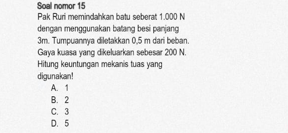 Soal nomor 15
Pak Ruri memindahkan batu seberat 1.000 N
dengan menggunakan batang besi panjang
3m. Tumpuannya diletakkan 0,5 m dari beban.
Gaya kuasa yang dikeluarkan sebesar 200 N.
Hitung keuntungan mekanis tuas yang
digunakan!
A. 1
B. 2
C. 3
D. 5