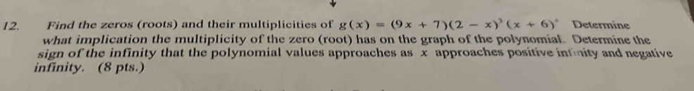 Find the zeros (roots) and their multiplicities of g(x)=(9x+7)(2-x)^3(x+6)^4 Determine 
what implication the multiplicity of the zero (root) has on the graph of the polynomial. Determine the 
sign of the infinity that the polynomial values approaches as x approaches positive infnity and negative 
infinity. (8 pts.)