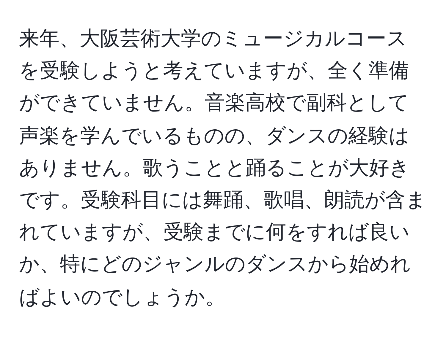 来年、大阪芸術大学のミュージカルコースを受験しようと考えていますが、全く準備ができていません。音楽高校で副科として声楽を学んでいるものの、ダンスの経験はありません。歌うことと踊ることが大好きです。受験科目には舞踊、歌唱、朗読が含まれていますが、受験までに何をすれば良いか、特にどのジャンルのダンスから始めればよいのでしょうか。