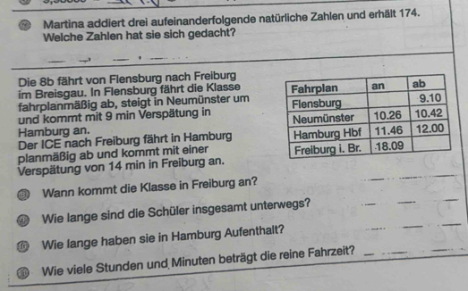 Martina addiert drei aufeinanderfolgende natürliche Zahlen und erhält 174. 
Welche Zahlen hat sie sich gedacht? 
_ 
_ 
Die 8b fährt von Flensburg nach Freiburg 
im Breisgau. In Flensburg fährt die Klasse 
fahrplanmäßig ab, steigt in Neumünster um 
und kommt mit 9 min Verspätung in 
Hamburg an. 
Der ICE nach Freiburg fährt in Hamburg 
planmäßig ab und kommt mit einer 
Verspätung von 14 min in Freiburg an. 
③ Wann kommt die Klasse in Freiburg an? 
_ 
_ 
_ 
Wie lange sind die Schüler insgesamt unterwegs? 
_ 
_ 
_ 
Wie lange haben sie in Hamburg Aufenthalt? 
Wie viele Stunden und Minuten beträgt die reine Fahrzeit?_ 
_