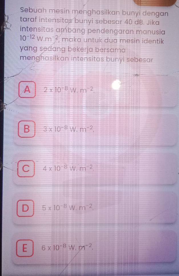 Sebuah mesin menghasilkan bunyi dengan
taraf intensitas bunyi sebesar 40 dB. Jika
intensitas ambang pendengaran manusia
10^(-12)W· m^(-2) , maka untuk dua mesin identik
yang sedang bekerja bersama
menghasilkan intensitas bunyi sebesar
A 2* 10^(-8)W.m^(-2).
B 3* 10^(-8)W.m^(-2).
C 4* 10^(-8)W· m^(-2).
D 5* 10^(-8)W· m^(-2).
E 6* 10^(-8)W· m^(-2).