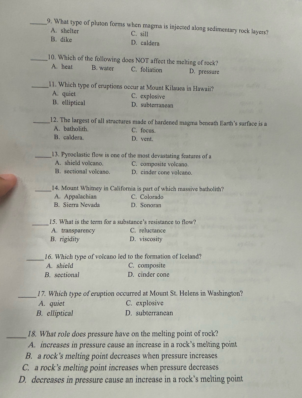 What type of pluton forms when magma is injected along sedimentary rock layers?
A. shelter C. sill
B. dike D. caldera
_10. Which of the following does NOT affect the melting of rock?
A. heat B. water C. foliation D. pressure
_11. Which type of eruptions occur at Mount Kilauea in Hawaii?
A. quiet C. explosive
B. elliptical D. subterranean
_12. The largest of all structures made of hardened magma beneath Earth’s surface is a
A. batholith. C. focus.
B. caldera. D. vent.
_13. Pyroclastic flow is one of the most devastating features of a
A. shield volcano. C. composite volcano.
B. sectional volcano. D. cinder cone volcano.
_14. Mount Whitney in California is part of which massive batholith?
A. Appalachian C. Colorado
B. Sierra Nevada D. Sonoran
_
15. What is the term for a substance’s resistance to flow?
A. transparency C. reluctance
B. rigidity D. viscosity
_16. Which type of volcano led to the formation of Iceland?
A. shield C. composite
B. sectional D. cinder cone
_17. Which type of eruption occurred at Mount St. Helens in Washington?
A. quiet C. explosive
B. elliptical D. subterranean
_18. What role does pressure have on the melting point of rock?
A. increases in pressure cause an increase in a rock’s melting point
B. a rock’s melting point decreases when pressure increases
C. a rock’s melting point increases when pressure decreases
D. decreases in pressure cause an increase in a rock’s melting point