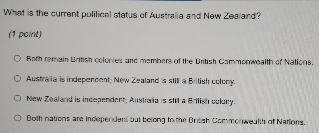 What is the current political status of Australia and New Zealand?
(1 point)
Both remain British colonies and members of the British Commonwealth of Nations.
Australia is independent; New Zealand is still a British colony.
New Zealand is independent; Australia is still a British colony.
Both nations are independent but belong to the British Commonwealth of Nations.