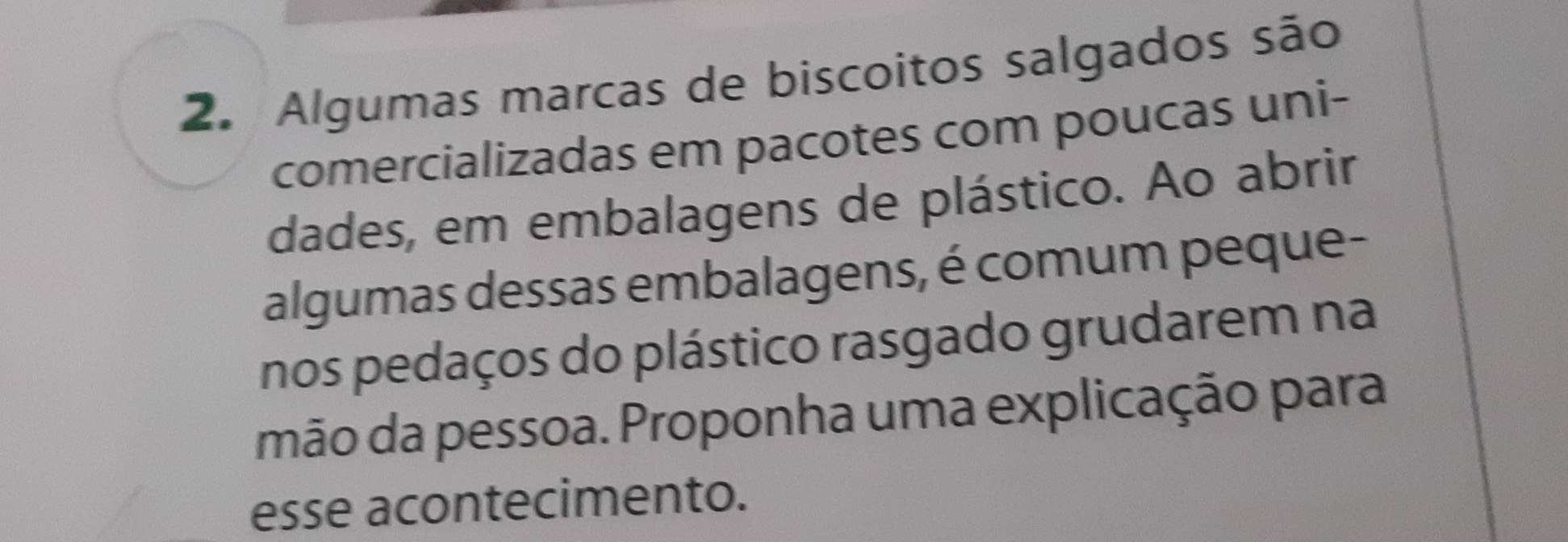 Algumas marcas de biscoitos salgados são 
comercializadas em pacotes com poucas uni- 
dades, em embalagens de plástico. Ao abrir 
algumas dessas embalagens, é comum peque- 
nos pedaços do plástico rasgado grudarem na 
mão da pessoa. Proponha uma explicação para 
esse acontecimento.