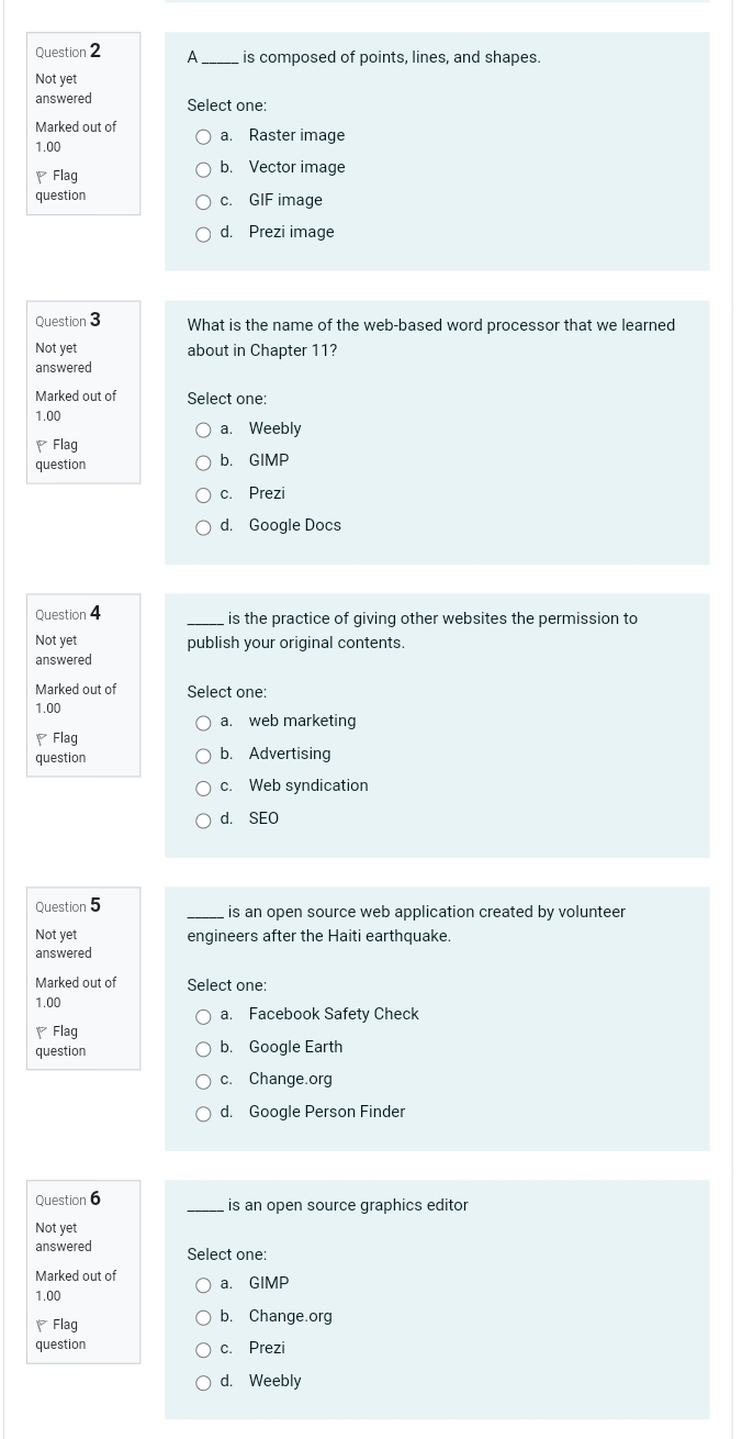 A is composed of points, lines, and shapes.
Not yet
answered Select one:
Marked out of a. Raster image
1.00
Flag b. Vector image
question c. GIF image
d. Prezi image
Question 3 What is the name of the web-based word processor that we learned
Not yet about in Chapter 11?
answered
Marked out of Select one:
1.00
a. Weebly
Flag
question b. GIMP
c. Prezi
d. Google Docs
Question 4 is the practice of giving other websites the permission to
Not yet publish your original contents.
answered
Marked out of Select one:
1.00
a. web marketing
Flag
question b. Advertising
c. Web syndication
d. SEO
Question 5 is an open source web application created by volunteer
Not yet engineers after the Haiti earthquake.
answered
Marked out of Select one:
1.00
a. Facebook Safety Check
Flag
question b. Google Earth
c. Change.org
d. Google Person Finder
Question 6 _is an open source graphics editor
Not yet
answered Select one:
Marked out of
1.00 a. GIMP
Flag b. Change.org
question c. Prezi
d. Weebly