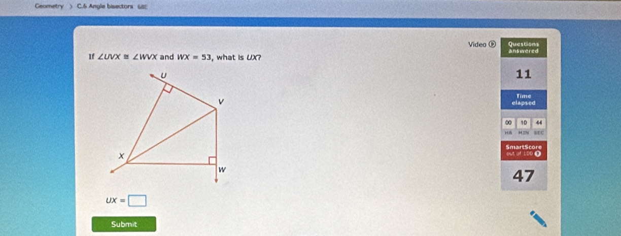 Geometry ) C.6 Angle bisectors 688 
Video ⓑ Questions 
answered 
If ∠ UVX≌ ∠ WVX and WX=53 , what is UX?
U
11 
Time 
v elapsed 
00 10 44 
H sEC 
SmartScore 
× 
out of 100 0
w
47
UX=□
Submit