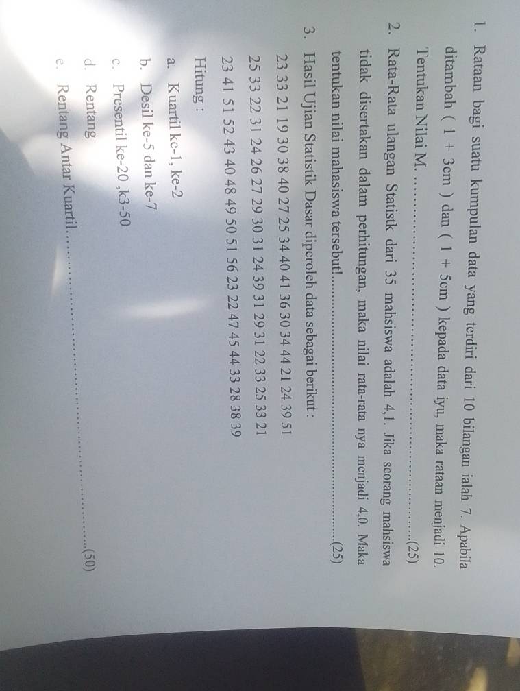 Rataan bagi suatu kumpulan data yang terdiri dari 10 bilangan ialah 7. Apabila 
ditambah (1+3cm) dan (1+5cm) kepada data iyu, maka rataan menjadi 10. 
Tentukan Nilai M. _.(25) 
2. Rata-Rata ulangan Statistk dari 35 mahsiswa adalah 4, 1. Jika seorang mahsiswa 
tidak disertakan dalam perhitungan, maka nilai rata-rata nya menjadi 4, 0. Maka 
tentukan nilai mahasiswa tersebut! _.(25) 
3. Hasil Ujian Statistik Dasar diperoleh data sebagai berikut :
23 33 21 19 30 38 40 27 25 34 40 41 36 30 34 44 21 24 39 51
25 33 22 31 24 26 27 29 30 31 24 39 31 29 31 22 33 25 33 21
23 41 51 52 43 40 48 49 50 51 56 23 22 47 45 44 33 28 38 39
Hitung : 
a. Kuartil ke -1, ke -2
b. Desil ke -5 dan ke -7
c. Presentil ke -20 , k3-50
d. Rentang _.(50) 
e. Rentang Antar Kuartil