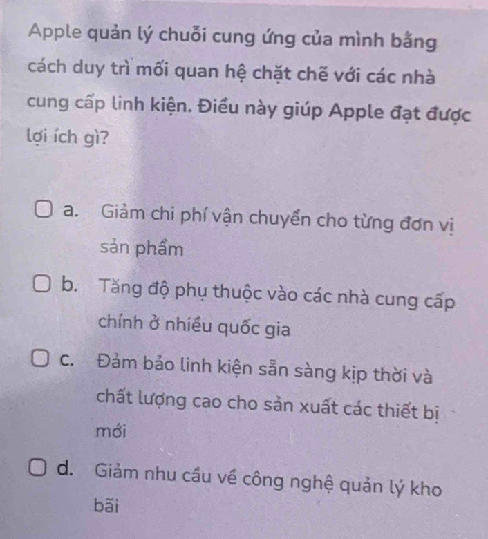 Apple quản lý chuỗi cung ứng của mình bằng
cách duy trì mối quan hệ chặt chẽ với các nhà
cung cấp linh kiện. Điều này giúp Apple đạt được
lợi ích gì?
a. Giảm chi phí vận chuyển cho từng đơn vị
sản phẩm
b. Tăng độ phụ thuộc vào các nhà cung cấp
chính ở nhiều quốc gia
c. Đảm bảo linh kiện sẵn sàng kịp thời và
chất lượng cao cho sản xuất các thiết bị
mới
d. Giảm nhu cầu về công nghệ quản lý kho
bãi