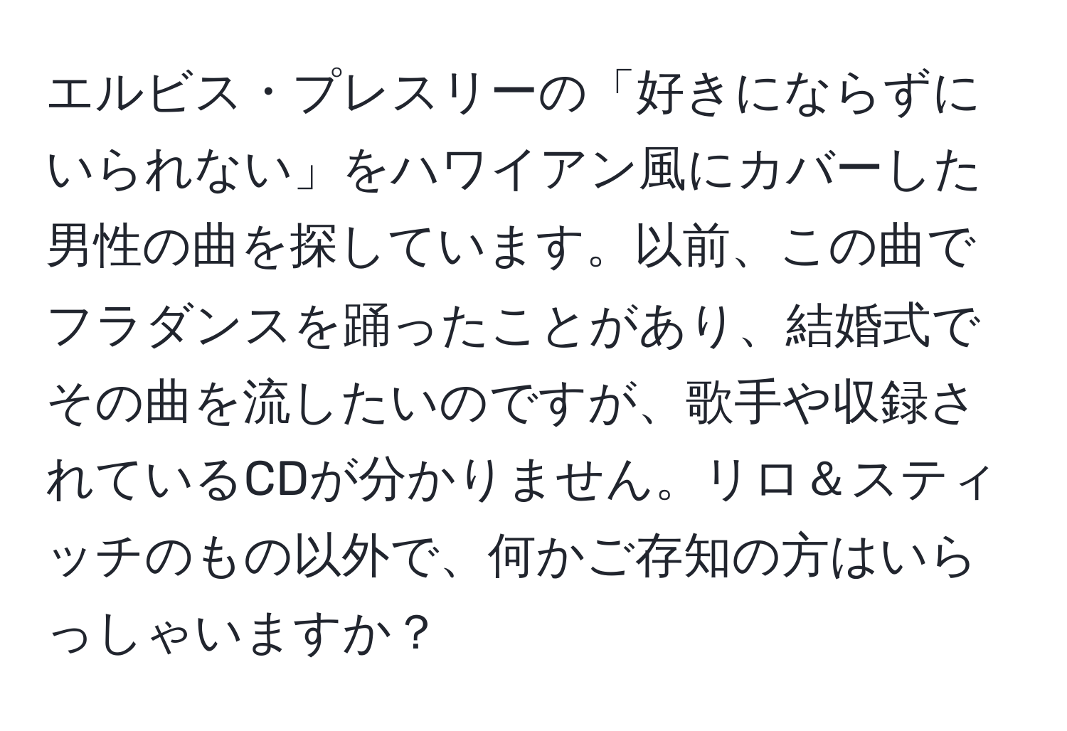 エルビス・プレスリーの「好きにならずにいられない」をハワイアン風にカバーした男性の曲を探しています。以前、この曲でフラダンスを踊ったことがあり、結婚式でその曲を流したいのですが、歌手や収録されているCDが分かりません。リロ＆スティッチのもの以外で、何かご存知の方はいらっしゃいますか？