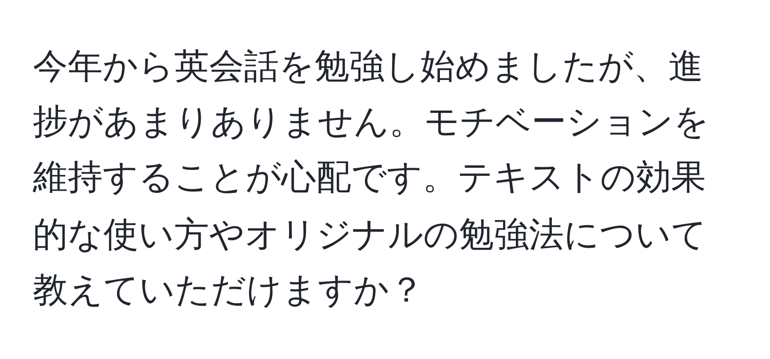 今年から英会話を勉強し始めましたが、進捗があまりありません。モチベーションを維持することが心配です。テキストの効果的な使い方やオリジナルの勉強法について教えていただけますか？