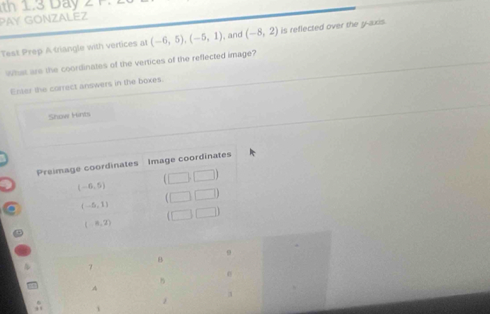 th 1.3 Day
PAY GONZALEZ
Test Prep A triangle with vertices at (-6,5),(-5,1) , and (-8,2) is reflected over the y-axis.
What are the coordinates of the vertices of the reflected image?
Enter the correct answers in the boxes.
Show Hints
9
B
7
B
A
i