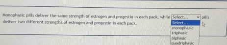 Monophasic pills deliver the same strength of estrogen and progestin in each pack, while Select.== Select... pills
deliver two different strengths of estrogen and progestin in each pack.
monophasic
triphasic
quadriphasic biphasic