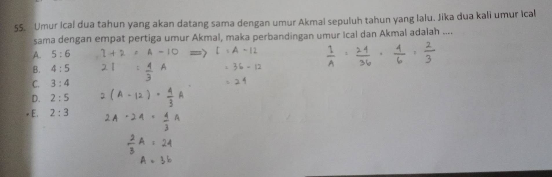 Umur Ical dua tahun yang akan datang sama dengan umur Akmal sepuluh tahun yang lalu. Jika dua kali umur Ical
sama dengan empat pertiga umur Akmal, maka perbandingan umur Ical dan Akmal adalah ....
A. 5:6
B. 4:5
C. 3:4
D. 2:5
E. 2:3