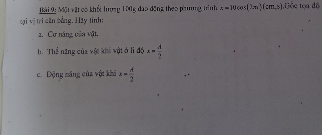 Một vật có khối lượng 100g dao dộng theo phương trình x=10cos (2π t)(cm,s).ốc tọa độ 
tại vị trí cân bằng. Hãy tính: 
a. Cơ năng của vật. 
b. Thế năng của vật khi vật ở li độ x= A/2 
c. Động năng của vật khi x= A/2 