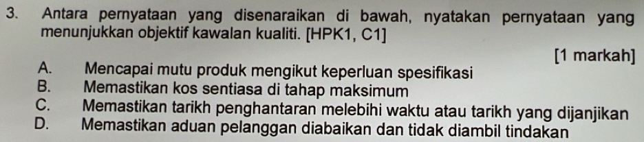 Antara pernyataan yang disenaraikan di bawah, nyatakan pernyataan yang
menunjukkan objektif kawalan kualiti. [HPK1, C1]
[1 markah]
A. Mencapai mutu produk mengikut keperluan spesifikasi
B. Memastikan kos sentiasa di tahap maksimum
C. Memastikan tarikh penghantaran melebihi waktu atau tarikh yang dijanjikan
D. Memastikan aduan pelanggan diabaikan dan tidak diambil tindakan