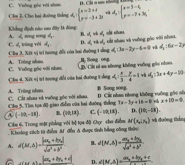 C. Vuông góc với nhau.. Cất n  u nhưng  kh ô    
Câu 2, Cho hai đường thẳng d_1:beginarrayl x=2+t y=-3+2tendarray. và d_2:beginarrayl x=5-t_1 y=-7+3t_1endarray. .
Kẳng định nào sau đây là đúng:
A. d_1 song song d_2. B. d_1 và d_2 cất nhau.
C. d_1 trùng với d_2. D. d_1 và d_2 cất nhau và vuông góc với nhau.
Câu 3. Xét vị trí tương đối của hai đường t ẳng d_1:3x-2y-6=0 và d_2:6x-2y
A. Trùng nhau. B. Song ong.
C. Vuông góc với nhau. D. Cất nh au nhưng không vuông góc nhau.
Câu 4. Xét vị trí tương đối của hai đường thẳng d_1: x/3 - y/4 =1 và d_2:3x+4y-10
A. Trùng nhau. B Song song.
C. Cắt nhau và vuông góc với nhau. D Cất nhau nhưng không vuông góc nh
Câu 5. Tìm tọa độ giao điểm của hai đường thẳng 7x-3y+16=0 và x+10=0.
R (-10;-18). B. (10;18). C. (-10;18). D. (10;-18).
Câu 6. Trong mặt phẳng với hệ tọa độ Oxy cho điểm M(x_0;y_0) và đường thẳng
. Khoảng cách từ điểm M đến ∠ 1 được  tính bằng công thức:
A. d(M,△ )=frac |ax_0+by_0|sqrt(a^2+b^2). B. d(M,△ )=frac ax_0+by_0sqrt(a^2+b^2).
d(MA)=frac |ax_0+by_0+c|. D. d(M,△ )=frac ax_0+by_0+c□ .