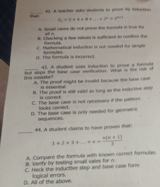 A teacher asks students to prove by induction
that S_n=2+4+8+...+2^n=2^(n+1)
A. Small cases do not prove the formula is true fo
all n.
B. Checking a few values is sufficient to confirm the
formula.
C. Mathematical induction is not needed for simple
formulas.
D. The formula is incorrect.
43. A student uses induction to prove a formula
but skips the base case verification. What is the risk of
this mistake?
A. The proof might be invalid because the base case
is essential.
B. The proof is still valid as long as the inductive step
is correct.
C. The base case is not necessary if the pattern
looks correct.
D. The base case is only needed for geometric
sequences.
_
44. A student claims to have proven that:
1+2+3+...+n= (n(n+1))/3 
A. Compare the formula with known correct formulas,
B. Verify by testing small vales for n.
C. Heck the inductive step and base case form
logical errors.
D. All of the above,