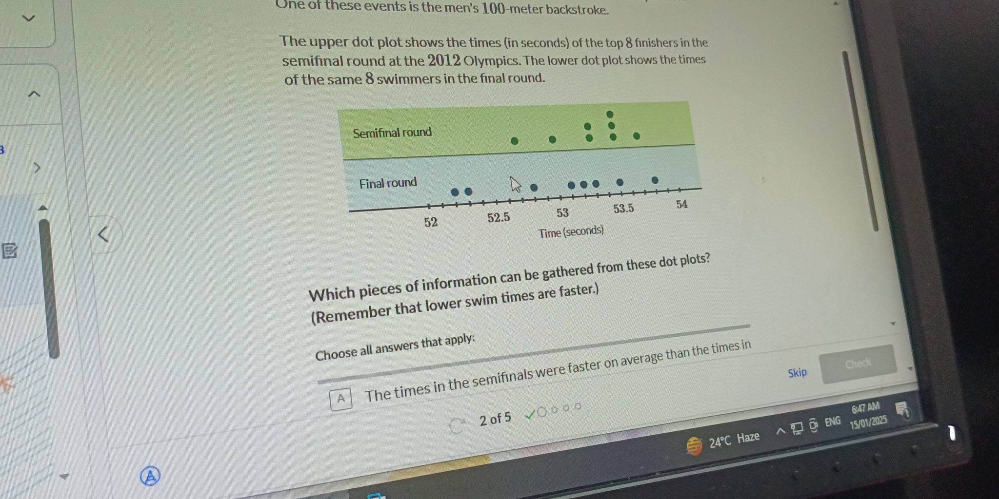 One of these events is the men's 100-meter backstroke.
The upper dot plot shows the times (in seconds) of the top 8 finishers in the
semifinal round at the 2012 Olympics. The lower dot plot shows the times
of the same 8 swimmers in the final round.
Which pieces of information can be gathered from these dot plots?
(Remember that lower swim times are faster.)
Choose all answers that apply:
Check
A The times in the semifinals were faster on average than the times in
Skip
6:47 AM
2 of 5
15/01/2025
24°C Haze

a