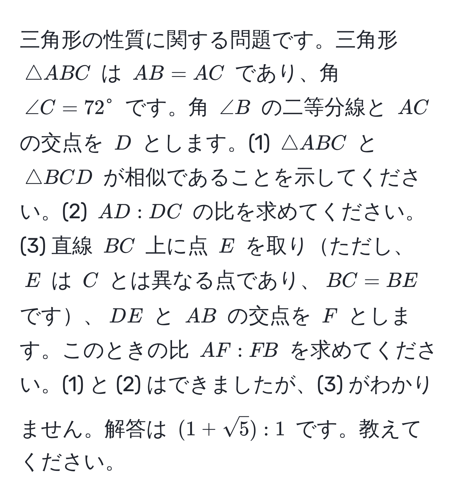 三角形の性質に関する問題です。三角形 ( △ ABC ) は ( AB = AC ) であり、角 ( ∠ C = 72^(circ ) です。角 ( ∠ B ) の二等分線と ( AC ) の交点を ( D ) とします。(1) ( △ ABC ) と ( △ BCD ) が相似であることを示してください。(2) ( AD : DC ) の比を求めてください。(3) 直線 ( BC ) 上に点 ( E ) を取りただし、( E ) は ( C ) とは異なる点であり、( BC = BE ) です、( DE ) と ( AB ) の交点を ( F ) とします。このときの比 ( AF : FB ) を求めてください。(1) と (2) はできましたが、(3) がわかりません。解答は ( (1+sqrt5)) : 1 ) です。教えてください。