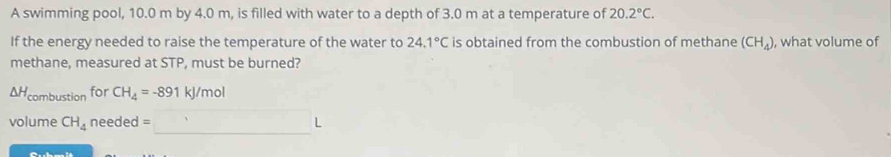 A swimming pool, 10.0 m by 4.0 m, is filled with water to a depth of 3.0 m at a temperature of 20.2°C. 
If the energy needed to raise the temperature of the water to 24.1°C is obtained from the combustion of methane (CH_4) , what volume of 
methane, measured at STP, must be burned?
△ H_combustion for CH_4=-891kJ/mol
volume CH_4 needed =□ L